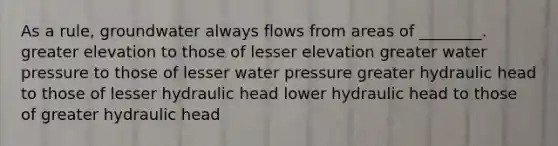 As a rule, groundwater always flows from areas of ________. greater elevation to those of lesser elevation greater water pressure to those of lesser water pressure greater hydraulic head to those of lesser hydraulic head lower hydraulic head to those of greater hydraulic head