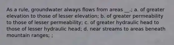 As a rule, groundwater always flows from areas __.; a. of greater elevation to those of lesser elevation; b. of greater permeability to those of lesser permeability; c. of greater hydraulic head to those of lesser hydraulic head; d. near streams to areas beneath mountain ranges; ;