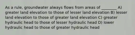 As a rule, groundwater always flows from areas of ________ A) greater land elevation to those of lesser land elevation B) lesser land elevation to those of greater land elevation C) greater hydraulic head to those of lesser hydraulic head D) lower hydraulic head to those of greater hydraulic head