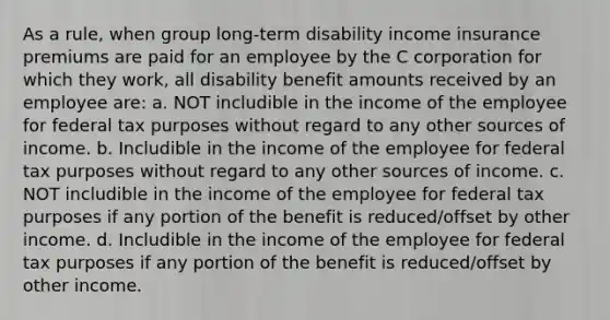 As a rule, when group long-term disability income insurance premiums are paid for an employee by the C corporation for which they work, all disability benefit amounts received by an employee are: a. NOT includible in the income of the employee for federal tax purposes without regard to any other sources of income. b. Includible in the income of the employee for federal tax purposes without regard to any other sources of income. c. NOT includible in the income of the employee for federal tax purposes if any portion of the benefit is reduced/offset by other income. d. Includible in the income of the employee for federal tax purposes if any portion of the benefit is reduced/offset by other income.