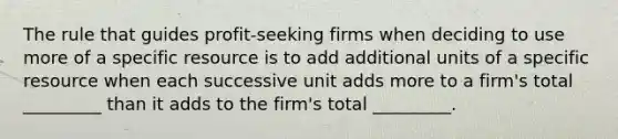 The rule that guides profit-seeking firms when deciding to use more of a specific resource is to add additional units of a specific resource when each successive unit adds more to a firm's total _________ than it adds to the firm's total _________.