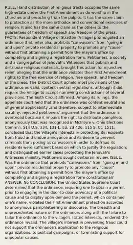 RULE: Hand distribution of religious tracts occupies the same high estate under the First Amendment as do worship in the churches and preaching from the pulpits. It has the same claim to protection as the more orthodox and conventional exercises of religion. It also has the same claim as the others to the guarantees of freedom of speech and freedom of the press. FACTS: Respondent Village of Stratton (Village) promulgated an ordinance that, inter alia, prohibits "canvassers" from "going in and upon" private residential property to promote any "cause" without first obtaining a permit from the mayor's office by completing and signing a registration form. Petitioners, a society and a congregation of Jehovah's Witnesses that publish and distribute religious materials, brought this action for injunctive relief, alleging that the ordinance violates their First Amendment rights to the free exercise of religion, free speech, and freedom of the press. The District Court upheld most provisions of the ordinance as valid, content-neutral regulations, although it did require the Village to accept narrowing constructions of several provisions. The Sixth Circuit affirmed. Among its rulings, the appellate court held that the ordinance was content neutral and of general applicability ,and therefore, subject to intermediate scrutiny; rejected petitioners' argument that the ordinance is overbroad because it impairs the right to distribute pamphlets anonymously that was recognized in McIntyre v. Ohio Elections Comm'n, 514 U.S. 334, 131 L. Ed. 2d 426, 115 S. Ct. 1511; concluded that the Village's interests in protecting its residents from fraud and undue annoyance and its desire to prevent criminals from posing as canvassers in order to defraud its residents were sufficient bases on which to justify the regulation; and distinguished earlier cases protecting the Jehovah's Witnesses ministry. Petitioners sought certiorari review. ISSUE: Was the ordinance that prohibits "canvassers" from "going in and upon" private residential property to promote any "cause" without first obtaining a permit from the mayor's office by completing and signing a registration form constitutional? ANSWER: No CONCLUSION: The United States Supreme Court determined that the ordinance, requiring one to obtain a permit prior to engaging in the door-to-door advocacy of a political cause and to display upon demand the permit, which contained one's name, violated the First Amendment protection accorded to anonymous pamphleteering or discourse. The breadth and unprecedented nature of the ordinance, along with the failure to tailor the ordinance to the village's stated interests, rendered the ordinance invalid. The village's interest in preventing fraud could not support the ordinance's application to the religious organizations, to political campaigns, or to enlisting support for unpopular causes.
