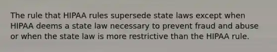 The rule that HIPAA rules supersede state laws except when HIPAA deems a state law necessary to prevent fraud and abuse or when the state law is more restrictive than the HIPAA rule.