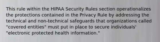 This rule within the HIPAA Security Rules section operationalizes the protections contained in the Privacy Rule by addressing the technical and non-technical safeguards that organizations called "covered entities" must put in place to secure individuals' "electronic protected health information."