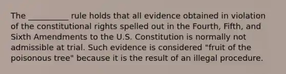 The __________ rule holds that all evidence obtained in violation of the constitutional rights spelled out in the Fourth, Fifth, and Sixth Amendments to the U.S. Constitution is normally not admissible at trial. Such evidence is considered "fruit of the poisonous tree" because it is the result of an illegal procedure.