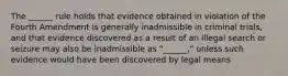 The ______ rule holds that evidence obtained in violation of the Fourth Amendment is generally inadmissible in criminal trials, and that evidence discovered as a result of an illegal search or seizure may also be inadmissible as "______," unless such evidence would have been discovered by legal means