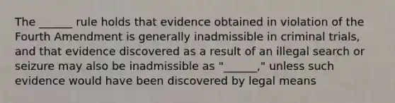 The ______ rule holds that evidence obtained in violation of the Fourth Amendment is generally inadmissible in criminal trials, and that evidence discovered as a result of an illegal search or seizure may also be inadmissible as "______," unless such evidence would have been discovered by legal means