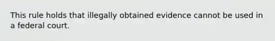 This rule holds that illegally obtained evidence cannot be used in a federal court.