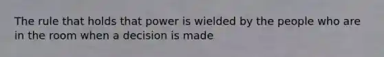 The rule that holds that power is wielded by the people who are in the room when a decision is made