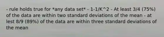 - rule holds true for *any data set* - 1-1/K^2 - At least 3/4 (75%) of the data are within two standard deviations of the mean - at lest 8/9 (89%) of the data are within three standard deviations of the mean