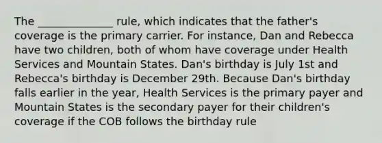 The ______________ rule, which indicates that the father's coverage is the primary carrier. For instance, Dan and Rebecca have two children, both of whom have coverage under Health Services and Mountain States. Dan's birthday is July 1st and Rebecca's birthday is December 29th. Because Dan's birthday falls earlier in the year, Health Services is the primary payer and Mountain States is the secondary payer for their children's coverage if the COB follows the birthday rule