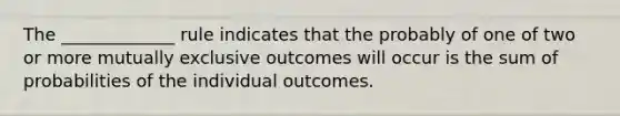 The _____________ rule indicates that the probably of one of two or more mutually exclusive outcomes will occur is the sum of probabilities of the individual outcomes.