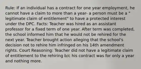 Rule: If an individual has a contract for one year employment, he cannot have a claim to more than a year- a person must be a " legitimate claim of entitlement" to have a protected interest under the DPC. Facts: Teacher was hired as an assistant professor for a fixed term of one year. After term was completed, the school informed him that he would not be rehired for the next year. Teacher brought action alleging that the school's decision not to rehire him infringed on his 14th amendment rights. Court Reasoning: Teacher did not have a legitimate claim of entitlement to the rehiring b/c his contract was for only a year and nothing more.