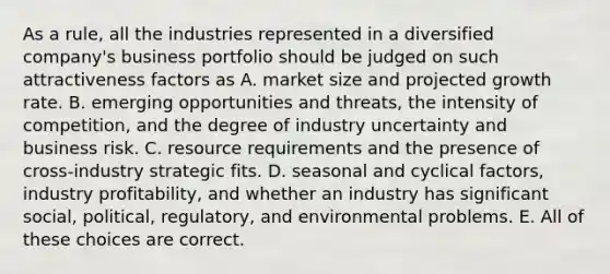 As a rule, all the industries represented in a diversified company's business portfolio should be judged on such attractiveness factors as A. market size and projected growth rate. B. emerging opportunities and threats, the intensity of competition, and the degree of industry uncertainty and business risk. C. resource requirements and the presence of cross-industry strategic fits. D. seasonal and cyclical factors, industry profitability, and whether an industry has significant social, political, regulatory, and environmental problems. E. All of these choices are correct.