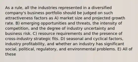 As a rule, all the industries represented in a diversified company's business portfolio should be judged on such attractiveness factors as A) market size and projected growth rate. B) emerging opportunities and threats, the intensity of competition, and the degree of industry uncertainty and business risk. C) resource requirements and the presence of cross-industry strategic fits. D) seasonal and cyclical factors, industry profitability, and whether an industry has significant social, political, regulatory, and environmental problems. E) All of these