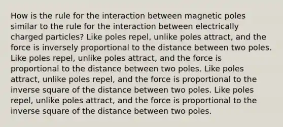 How is the rule for the interaction between magnetic poles similar to the rule for the interaction between electrically charged particles? Like poles repel, unlike poles attract, and the force is inversely proportional to the distance between two poles. Like poles repel, unlike poles attract, and the force is proportional to the distance between two poles. Like poles attract, unlike poles repel, and the force is proportional to the inverse square of the distance between two poles. Like poles repel, unlike poles attract, and the force is proportional to the inverse square of the distance between two poles.