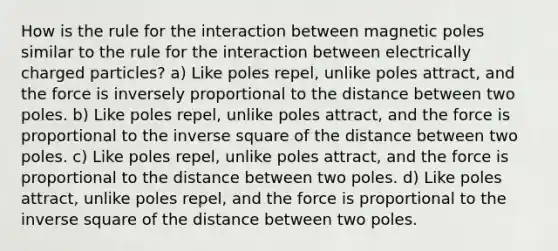 How is the rule for the interaction between magnetic poles similar to the rule for the interaction between electrically charged particles? a) Like poles repel, unlike poles attract, and the force is inversely proportional to the distance between two poles. b) Like poles repel, unlike poles attract, and the force is proportional to the inverse square of the distance between two poles. c) Like poles repel, unlike poles attract, and the force is proportional to the distance between two poles. d) Like poles attract, unlike poles repel, and the force is proportional to the inverse square of the distance between two poles.