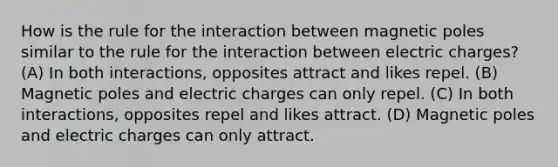 How is the rule for the interaction between magnetic poles similar to the rule for the interaction between electric charges? (A) In both interactions, opposites attract and likes repel. (B) Magnetic poles and electric charges can only repel. (C) In both interactions, opposites repel and likes attract. (D) Magnetic poles and electric charges can only attract.