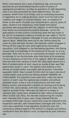 RULE: International law is part of American law, and must be ascertained and administered by the courts of justice of appropriate jurisdiction, as often as questions of right depending upon it are duly presented for their determination. For this purpose, where there is no treaty, and no controlling executive or legislative act or judicial decision, resort must be had to the customs and usages of civilized nations; and, as evidence of these, to the works of jurists and commentators, who by years of labor, research and experience, have made themselves peculiarly well acquainted with the subjects of which they treat. Such works are resorted to by judicial tribunals, not for the speculations of their authors concerning what the law ought to be, but for trustworthy evidence of what the law really is. FACTS: The United States imposed a blockade of Cuba and declared war against Spain. While they were out to sea, fishing along the coast of Cuba and near Yucatan, two Spanish vessels engaged in fishing off the coast of Cuba were captured by blockading squadrons. Until stopped by the blockading squadron, the fishing vessels had no knowledge of the existence of the war, or of any blockade. They had no arms or ammunition on board, and made no attempt to run the blockade after they knew of its existence, nor any resistance at the time of the capture. When the vessels returned with their catches of fresh fish, they were seized and a libel of condemnation of each vessel as a prize of war was filed against the vessel in court. The district court entered a final decree of condemnation and public sale at auction. Claimants appealed. ISSUE: Was it proper for the court to issue a decree of condemnation and auction the fishing vessels? ANSWER: No CONCLUSION: The Supreme Court ruled that, under the law of nations, in each case the capture was unlawful and without probable cause. It was a rule of international law that coast fishing vessels, pursuing their vocation of catching and bringing in fresh fish, were exempt, with their cargoes and crews, from capture as prize of war. Although not reduced to treaty or statutory law, courts were obligated to take notice of and give effect to that rule. Thus, the decrees condemning the vessels were reversed and, in each case, it was ordered that the proceeds of the sales of each vessel and cargo be restored to the respective claimant, with compensatory damages and costs. The Court also noted that it had appellate jurisdiction over the controversy without regard to the amount in dispute and without certification from the district court, as required by prior statutory law.