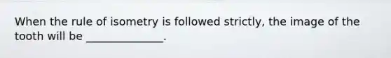When the rule of isometry is followed strictly, the image of the tooth will be ______________.