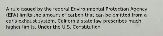 A rule issued by the federal Environmental Protection Agency (EPA) limits the amount of carbon that can be emitted from a car's exhaust system. California state law prescribes much higher limits. Under the U.S. Constitution