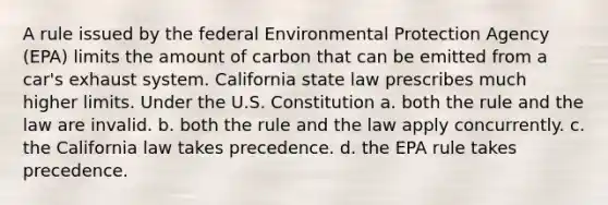 A rule issued by the federal Environmental Protection Agency (EPA) limits the amount of carbon that can be emitted from a car's exhaust system. California state law prescribes much higher limits. Under the U.S. Constitution a. both the rule and the law are invalid. b. both the rule and the law apply concurrently. c. the California law takes precedence. d. the EPA rule takes precedence.