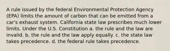 A rule issued by the federal Environmental Protection Agency (EPA) limits the amount of carbon that can be emitted from a car's exhaust system. California state law prescribes much lower limits. Under the U.S. Constitution a. the rule and the law are invalid. b. the rule and the law apply equally. c. the state law takes precedence. d. the federal rule takes precedence.