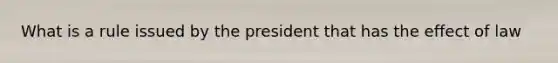 What is a rule issued by the president that has the effect of law