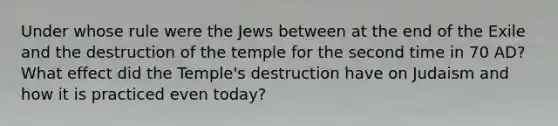 Under whose rule were the Jews between at the end of the Exile and the destruction of the temple for the second time in 70 AD? What effect did the Temple's destruction have on Judaism and how it is practiced even today?