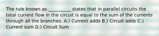 The rule known as __________ states that in parallel circuits the total current flow in the circuit is equal to the sum of the currents through all the branches. A.) Current adds B.) Circuit adds C.) Current sum D.) Circuit Sum