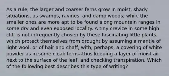 As a rule, the larger and coarser ferns grow in moist, shady situations, as swamps, ravines, and damp woods; while the smaller ones are more apt to be found along mountain ranges in some dry and even exposed locality. A tiny crevice in some high cliff is not infrequently chosen by these fascinating little plants, which protect themselves from drought by assuming a mantle of light wool, or of hair and chaff, with, perhaps, a covering of white powder as in some cloak ferns--thus keeping a layer of moist air next to the surface of the leaf, and checking transpiration. Which of the following best describes this type of writing?