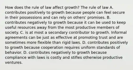 How does the rule of law affect growth? The rule of law A. contributes positively to growth because people can feel secure in their possessions and can rely on others' promises. B. contributes negatively to growth because it can be used to keep useful resources away from the most productive members of society. C. is at most a secondary contributor to growth. Informal agreements can be just as effective at promoting trust and are sometimes more flexible than rigid laws. D. contributes positively to growth because cooperation requires uniform standards of behavior. D. contributes negatively to growth because compliance with laws is costly and stifles otherwise productive ventures.