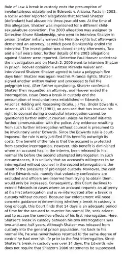 Rule of Law A break in custody ends the presumption of involuntariness established in Edwards v. Arizona. Facts In 2003, a social worker reported allegations that Michael Shatzer (defendant) had abused his three-year-old son. At the time of this allegation, Shatzer was imprisoned for a different child-sexual-abuse conviction. The 2003 allegation was assigned to Detective Shane Blankenship, who went to interview Shatzer in prison. Shatzer initially waived his Miranda rights but afterwards demanded an attorney, at which point Blankenship ended the interview. The investigation was closed shortly afterwards. Two and a half years later, further details of the 2003 allegations against Shatzer were reported. Detective Paul Hoover undertook the investigation and on March 2, 2006 went to interview Shatzer in prison. Hoover obtained a written Miranda waiver and interviewed Shatzer. Shatzer agreed to take a polygraph five days later. Shatzer was again read his Miranda rights. Shatzer signed another written waiver and proceeded to fail the polygraph test. After further questioning, Shatzer confessed. Shatzer then requested an attorney, and Hoover ended the interrogation. Issue Does a break in custody end the presumption of involuntariness established in Edwards v. Arizona? Holding and Reasoning (Scalia, J.) Yes. Under Edwards v. Arizona, 451 U.S. 477 (1981), an accused that has invoked his right to counsel during a custodial interrogation cannot be questioned further without counsel unless he himself initiates further communication with the police. Any evidence resulting from such further interrogation without counsel is presumed to be involuntary under Edwards. Since the Edwards rule is court-imposed, the rule is only justified if its benefits outweigh its costs. One benefit of the rule is that the accused is protected from coercive interrogation. However, this benefit is diminished where an accused has, in the interim, been released to his normal life before the second attempted interrogation. In such circumstances, it is unlikely that an accused's willingness to be interrogated without counsel in the second interrogation is the result of the pressures of prolonged custody. Moreover, the cost of the Edwards rule, namely that voluntary confessions are excluded and officers are deterred from trying to obtain them, would only be increased. Consequently, this Court declines to extend Edwards to cases where an accused requests an attorney at his first interrogation and is re-interrogated after a break in custody without counsel. Because law enforcement will need concrete guidance in determining whether a break in custody is long enough, this Court finds that 14 days is an adequate period of time for the accused to re-enter his normal life, seek advice, and to escape the coercive effects of his first interrogation. Here, Shatzer's break in custody between his two interrogations was two-and-one-half years. Although Shatzer was released from custody into the general prison population, not back to his normal life, he was nevertheless returned to the same degree of control he had over his life prior to the first interrogation. Since Shatzer's break in custody was over 14 days, the Edwards rule does not require that Shatzer's 2006 statements be suppressed.