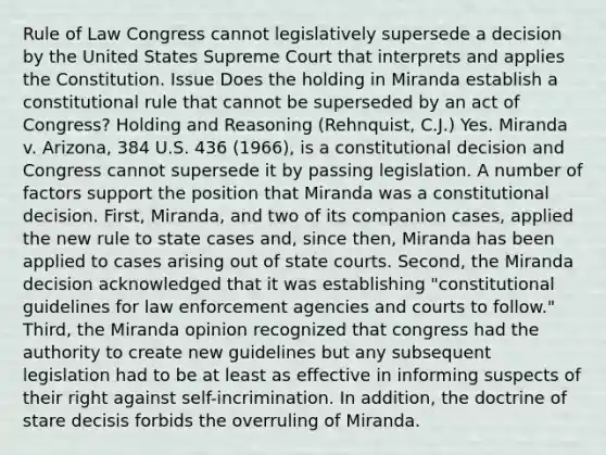 Rule of Law Congress cannot legislatively supersede a decision by the United States Supreme Court that interprets and applies the Constitution. Issue Does the holding in Miranda establish a constitutional rule that cannot be superseded by an act of Congress? Holding and Reasoning (Rehnquist, C.J.) Yes. Miranda v. Arizona, 384 U.S. 436 (1966), is a constitutional decision and Congress cannot supersede it by passing legislation. A number of factors support the position that Miranda was a constitutional decision. First, Miranda, and two of its companion cases, applied the new rule to state cases and, since then, Miranda has been applied to cases arising out of state courts. Second, the Miranda decision acknowledged that it was establishing "constitutional guidelines for law enforcement agencies and courts to follow." Third, the Miranda opinion recognized that congress had the authority to create new guidelines but any subsequent legislation had to be at least as effective in informing suspects of their right against self-incrimination. In addition, the doctrine of stare decisis forbids the overruling of Miranda.