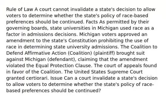 Rule of Law A court cannot invalidate a state's decision to allow voters to determine whether the state's policy of race-based preferences should be continued. Facts As permitted by their governing boards, state universities in Michigan used race as a factor in admissions decisions. Michigan voters approved an amendment to the state's Constitution prohibiting the use of race in determining state university admissions. The Coalition to Defend Affirmative Action (Coalition) (plaintiff) brought suit against Michigan (defendant), claiming that the amendment violated the Equal Protection Clause. The court of appeals found in favor of the Coalition. The United States Supreme Court granted certiorari. Issue Can a court invalidate a state's decision to allow voters to determine whether the state's policy of race-based preferences should be continued?