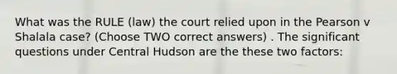 What was the RULE (law) the court relied upon in the Pearson v Shalala case? (Choose TWO correct answers) . The significant questions under Central Hudson are the these two factors: