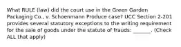 What RULE (law) did the court use in the Green Garden Packaging Co., v. Schoenmann Produce case? UCC Section 2-201 provides several statutory exceptions to the writing requirement for the sale of goods under the statute of frauds: _______. (Check ALL that apply)