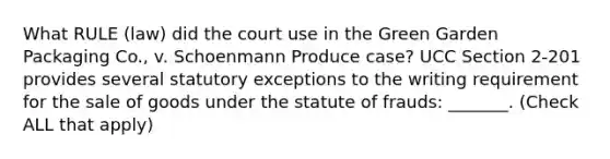 What RULE (law) did the court use in the Green Garden Packaging Co., v. Schoenmann Produce case? UCC Section 2-201 provides several statutory exceptions to the writing requirement for the sale of goods under the statute of frauds: _______. (Check ALL that apply)