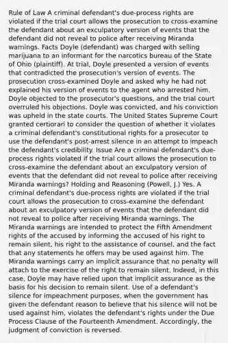 Rule of Law A criminal defendant's due-process rights are violated if the trial court allows the prosecution to cross-examine the defendant about an exculpatory version of events that the defendant did not reveal to police after receiving Miranda warnings. Facts Doyle (defendant) was charged with selling marijuana to an informant for the narcotics bureau of the State of Ohio (plaintiff). At trial, Doyle presented a version of events that contradicted the prosecution's version of events. The prosecution cross-examined Doyle and asked why he had not explained his version of events to the agent who arrested him. Doyle objected to the prosecutor's questions, and the trial court overruled his objections. Doyle was convicted, and his conviction was upheld in the <a href='https://www.questionai.com/knowledge/k0UTVXnPxH-state-courts' class='anchor-knowledge'>state courts</a>. The United States Supreme Court granted certiorari to consider the question of whether it violates a criminal defendant's constitutional rights for a prosecutor to use the defendant's post-arrest silence in an attempt to impeach the defendant's credibility. Issue Are a criminal defendant's due-process rights violated if the trial court allows the prosecution to cross-examine the defendant about an exculpatory version of events that the defendant did not reveal to police after receiving Miranda warnings? Holding and Reasoning (Powell, J.) Yes. A criminal defendant's due-process rights are violated if the trial court allows the prosecution to cross-examine the defendant about an exculpatory version of events that the defendant did not reveal to police after receiving Miranda warnings. The Miranda warnings are intended to protect the Fifth Amendment rights of the accused by informing the accused of his right to remain silent, his right to the assistance of counsel, and the fact that any statements he offers may be used against him. The Miranda warnings carry an implicit assurance that no penalty will attach to the exercise of the right to remain silent. Indeed, in this case, Doyle may have relied upon that implicit assurance as the basis for his decision to remain silent. Use of a defendant's silence for impeachment purposes, when the government has given the defendant reason to believe that his silence will not be used against him, violates the defendant's rights under the Due Process Clause of the Fourteenth Amendment. Accordingly, the judgment of conviction is reversed.