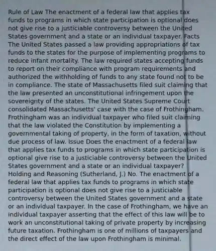 Rule of Law The enactment of a federal law that applies tax funds to programs in which state participation is optional does not give rise to a justiciable controversy between the United States government and a state or an individual taxpayer. Facts The United States passed a law providing appropriations of tax funds to the states for the purpose of implementing programs to reduce infant mortality. The law required states accepting funds to report on their compliance with program requirements and authorized the withholding of funds to any state found not to be in compliance. The state of Massachusetts filed suit claiming that the law presented an unconstitutional infringement upon the sovereignty of the states. The United States Supreme Court consolidated Massachusetts' case with the case of Frothingham. Frothingham was an individual taxpayer who filed suit claiming that the law violated the Constitution by implementing a governmental taking of property, in the form of taxation, without due process of law. Issue Does the enactment of a federal law that applies tax funds to programs in which state participation is optional give rise to a justiciable controversy between the United States government and a state or an individual taxpayer? Holding and Reasoning (Sutherland, J.) No. The enactment of a federal law that applies tax funds to programs in which state participation is optional does not give rise to a justiciable controversy between the United States government and a state or an individual taxpayer. In the case of Frothingham, we have an individual taxpayer asserting that the effect of this law will be to work an unconstitutional taking of private property by increasing future taxation. Frothingham is one of millions of taxpayers and the direct effect of the law upon Frothingham is minimal.