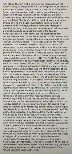 Rule of Law The fact that a homicide has occurred does not justify making an exception to the rule that police must obtain a warrant prior to searching a suspect's home. Facts Police officer Barry Headricks, working undercover, arranged to purchase heroin from Mincey (plaintiff). Officer Headricks and other officers later went to Mincey's home where Officer Headricks was shot and killed. Shortly after Officer Headricks was shot, other officers arrived and began investigating and searching for evidence. Over four days, Mincey's home was thoroughly searched, although a warrant was never obtained. Mincey made a pretrial motion to suppress the fruits of the four-day warrantless search of his home, but the court denied that motion. The trial court convicted Mincey of murder, assault, and drug charges despite his claim that evidence used against him at trial was unlawfully seized. Mincey appealed and the Arizona Supreme Court upheld its previous rulings that there is an exception to the warrant requirement when searching the scene of a homicide. Mincey's appeal was denied. The Supreme Court granted certiorari. Issue Where a homicide occurs, may police search the scene of the crime without first obtaining a warrant? Holding and Reasoning (Stewart, J.) No. The Fourth Amendment protects individuals against unreasonable searches and seizures. In Katz v. United States, 389 U.S. 347, 357 (1967), the Court held that a search conducted without first obtaining a warrant is per se unreasonable unless it falls into one of the exceptions to the warrant requirements. In Mincey's case, the Arizona Supreme Court has made an exception to the warrant requirement that allows police officers to search the scene of a homicide without first obtaining a warrant. This exception should not stand. First, Arizona argues that Mincey gave up any reasonable expectation of privacy in his apartment when he shot Officer Headricks and that the search of Mincey's apartment did not violate his right to privacy. This argument unfairly assumes Mincey is guilty before his trial. Second, Arizona argues that the possibility of a homicide is an emergency that requires officers to react immediately. While it is true that officers may search the area without a warrant for people who need aid or other victims, the four-day search of Mincey's apartment went far beyond what could be justified as an emergency search. Third, Arizona argues that the public's interest in the quick investigation of a homicide justifies this exception. If we followed this line of reasoning, we would have to make an exception to every serious crime. Furthermore, the protections of the Fourth Amendment must not be set aside simply because it would make investigating a crime more convenient. We therefore hold that a warrant is required to search a person or his home unless there are exigent circumstances. There were no exigent circumstances in Mincey's case and a warrant could have easily been obtained. The fact a homicide was committed at Mincey's apartment does not create an exigent circumstance that would negate the warrant requirement. The search of Mincey's apartment without a warrant was unconstitutional. Arizona's creation of an exception to the warrant requirement where police are searching the scene of a homicide is also unconstitutional. The judgment of the Arizona Supreme Court is reversed.