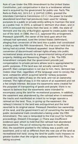 Rule of Law Under the Fifth Amendment to the United States Constitution, just compensation is due to a landowner whose land is acquired by the government for public use. Facts The Rails-to-Trails Act, 16 U.S.C. § 1247(d) (1994), granted the Interstate Commerce Commission (I.C.C.) the power to transfer abandoned land that had previously been used for railway purposes to a public or private entity willing to maintain the land as a public trail. In 1970, a railroad in Vermont shut down, and in 1975 it removed the tracks from the land. In 1985, the state of Vermont and the city of Burlington agreed to create public trails out of the land. In 1986, the I.C.C. approved this arrangement. Preseault (plaintiff), the owner of the land upon which the railroad had operated, sued the United States (defendant), alleging that conversion of the land into a public trail constituted a taking under the Fifth Amendment. The trial court held that no taking had occurred. Preseault appealed. Issue Whether the conversion of discontinued railroad rights-of-way into public recreational areas amounts to a governmental taking of private property. Holding and Reasoning (Plager, J.) Yes. The Fifth Amendment compels that the government provide just compensation to private persons whose land is appropriated for public purposes. If the land was not actually owned by the plaintiff, then compensation is not due to him. Here, Vermont law makes clear that, regardless of the language used to convey the land, companies which acquired land for railway purposes acquired only rights-of-way on the land, and not an ownership interest. The right-of-way is in the nature of an easement and not a fee simple interest. Because the easements were created for the purposes of transporting of goods and people, there is no reason to believe that the easements were intended to encompass using the land for recreational purposes. In addition, the easement was abandoned by the railroad when it removed the tracks and manifested an intent to no longer operate a railroad on the land. Thus, in giving up the easement, the railway's interest in the land was extinguished and the land reverted to its original owner. Preseault therefore has ownership of the land, and the government's act of converting the land into public recreational trails constituted a taking under the Fifth Amendment. The case is remanded to the trial court for further proceedings. Dissent (Clevenger, J.) There was insufficient evidence upon which to hold that the railroad had abandoned the easement. The act of removing the tracks is insufficient. Also, the easement granted to the railway was a public use easement, and is not so different from the new use of the land as recreational trail land. Using the land for public trails imposes no greater burden than the original railway easement did. Thus, no taking occurred.