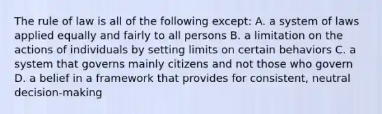 The rule of law is all of the following except: A. a system of laws applied equally and fairly to all persons B. a limitation on the actions of individuals by setting limits on certain behaviors C. a system that governs mainly citizens and not those who govern D. a belief in a framework that provides for consistent, neutral decision-making