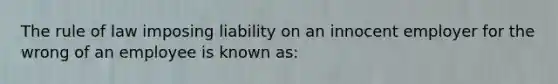 The rule of law imposing liability on an innocent employer for the wrong of an employee is known as: