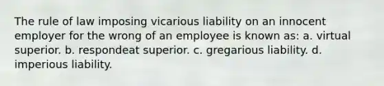 The rule of law imposing vicarious liability on an innocent employer for the wrong of an employee is known as: a. virtual superior. b. respondeat superior. c. gregarious liability. d. imperious liability.