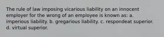 The rule of law imposing vicarious liability on an innocent employer for the wrong of an employee is known as: a. imperious liability. b. gregarious liability. c. respondeat superior. d. virtual superior.