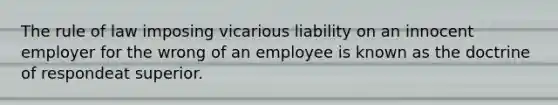 The rule of law imposing vicarious liability on an innocent employer for the wrong of an employee is known as the doctrine of respondeat superior.