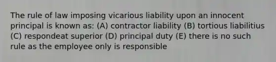 The rule of law imposing vicarious liability upon an innocent principal is known as: (A) contractor liability (B) tortious liabilitius (C) respondeat superior (D) principal duty (E) there is no such rule as the employee only is responsible