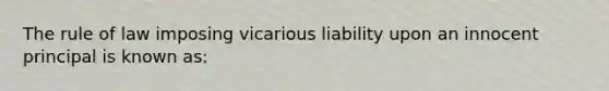 The rule of law imposing vicarious liability upon an innocent principal is known as: