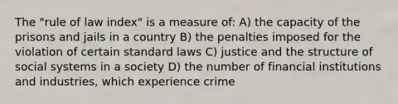 The "rule of law index" is a measure of: A) the capacity of the prisons and jails in a country B) the penalties imposed for the violation of certain standard laws C) justice and the structure of social systems in a society D) the number of financial institutions and industries, which experience crime